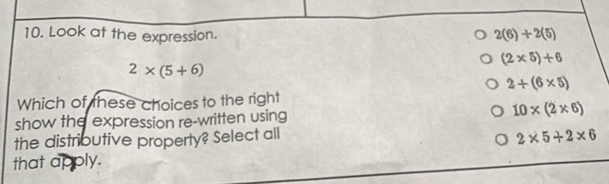 Look at the expression.
2(6)+2(5)
(2* 5)+6
2* (5+6)
2+(6* 5)
Which of these choices to the right
show the expression re-written using 10* (2* 6)
the distributive property? Select all
2* 5+2* 6
that apply.