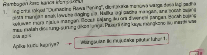 Rembugen karo kanca klompokmu! 
1. Ing crita rakyat "Dumadine Rawa Pening", dicritakake menawa warga desa lagi padha 
pista mangan enak lawuhe daging ula. Nalika lagi padha mangan, ana bocah bajang 
keluwen mara njaluk mangan. Bocah bajang iku ora diwenehi pangan. Bocah bajang 
mau malah disurung-surung dikon lunga. Pakarti sing kaya mangkono iku mesthi wae 
ora apik. 
Apike kudu kepriye? Wangsulan iki mujudake pitutur luhur 1.