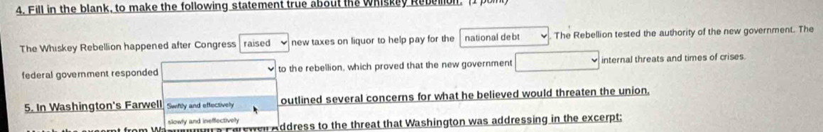 Fill in the blank, to make the following statement true about the whiskey Rebelon. [1 p 
The Whiskey Rebellion happened after Congress raised new taxes on liquor to help pay for the national debt The Rebellion tested the authority of the new government. The 
federal government responded to the rebellion, which proved that the new government internal threats and times of crises. 
5. In Washington's Farwell Swiftly and effectively outlined several concerns for what he believed would threaten the union. 
slowly and ineffectively 
Farewell Address to the threat that Washington was addressing in the excerpt;