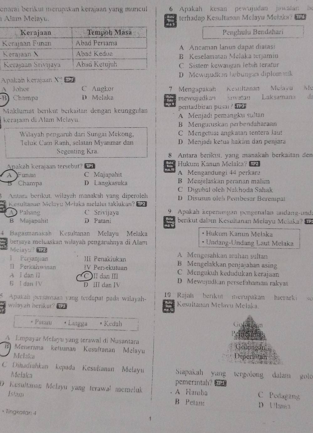 enarai berikui merupa an kerajaan yang muncu 6 Apakah kesan pewujudan jawatan
i Alam Melayu.  9 terhadap Kesultanan Melayu Mełaka?
Penghulu Bendahari
A Ancaman lanun dapat diatasi
B Keselamatan Melaka terjamin
C Sistem kewangan lebih teratur
D Mewujudkan hubüngan diplomatik
Apakah kerajuan X?
A Johor C Angkor 7 Mengapakah Kesultanan Melayu Mc
B Champa D Melaka mewujudkan jinwatan Laksamana đ
Maklumät berıküt berkaitan dengan keunggulan pentadbiran pusal ?
Keraļaan di Alam Melayu A Menjadi pemangku sultan
B Menguruskan perbendaharaan
Wilayah pengaruh dari Sungai Mekong, C Mengetual angkatan tentera Jaut
Teluk Cam Ranh, selatan Myanmar dan D Menjadı ketua hakim dan penjara
Segenting Kra.
8 Antara berikut, yang manakah berkaitan den
Apakah kerajaan tersebut? RP1 Hukum Kanun Melaka? ?2
ms. 1
A Funan C Majapahit A Mengandungi 44 perkara
5 Champa D Langkasuka B Menjelaskan peranan malim
C Digubal oleh Nakhoda Sahak
Antara berikut, wilayah manakah yang diperoleh D Disusun oleh Pembesar Berempat
Resultanan Melayu Melaka melaluı taklukan?
A Pahang C Srivijaya 9 Apakah kepenungan pengenalan undang-unda
B Majapahit D Patani Tom berikut dalam Kesultanan Melayu Molaka?
1  Bagaimanakah Kesultanan Melayu Melaka Hukum Kanun Melaka
berjaya mełuaskan wiłayah pengaruhnya di Alam • Undang-Undang Laut Melaka
Melayu? TP2 A Mengesahkan arahan sultan
1 Perjanjian III Penakiukan B Mengelakkan penjajahan asing
I1 Perkahwinan IV Persekutuan C Mengukuh kedudukan kerajaan
A I dan i C II dan III D Mewujudkan persefahaman rakyat
6 Idan IV D III dan IV
Apakah persamaan yang terdapat pada wilayah-  10 Rajah berikut merupakan hicrarki so 
wilayah berikut?
Kesultanan Melavu Melaka.
Patani Lingga • Kedah Golemean
A Empayar Melayu yang terawal di Nusantára
B Menerima ketuanan Kesultanan Melayu Golongan
Melaka Diperintah
C Dihadiahkan kepada Kesultanan Melayu Siapakah yang tergolong dalam golo
Melaka
pemerintah?
D Kesultanan Mclayu yang terawal memeluk A Hamba C Pedagang
Istam D Ulania
B Petan:
• Tingkatan 4