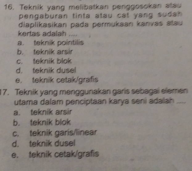 Teknik yang melibatkan penggosokan atau
pengaburan tinta atau cat yang sudah 
diaplikasikan pada permukaan kanvas atau 
kertas adalah ....
a. teknik pointilis
b. teknik arsir
c. teknik blok
d. teknik dusel
e. teknik cetak/grafis
17. Tekník yang menggunakan garis sebagai elemen
utama dalam penciptaan karya sení adalah_
_
a. teknik arsir
b. teknik blok
c. teknik garis/linear
d. teknik dusel
e. teknik cetak/grafis