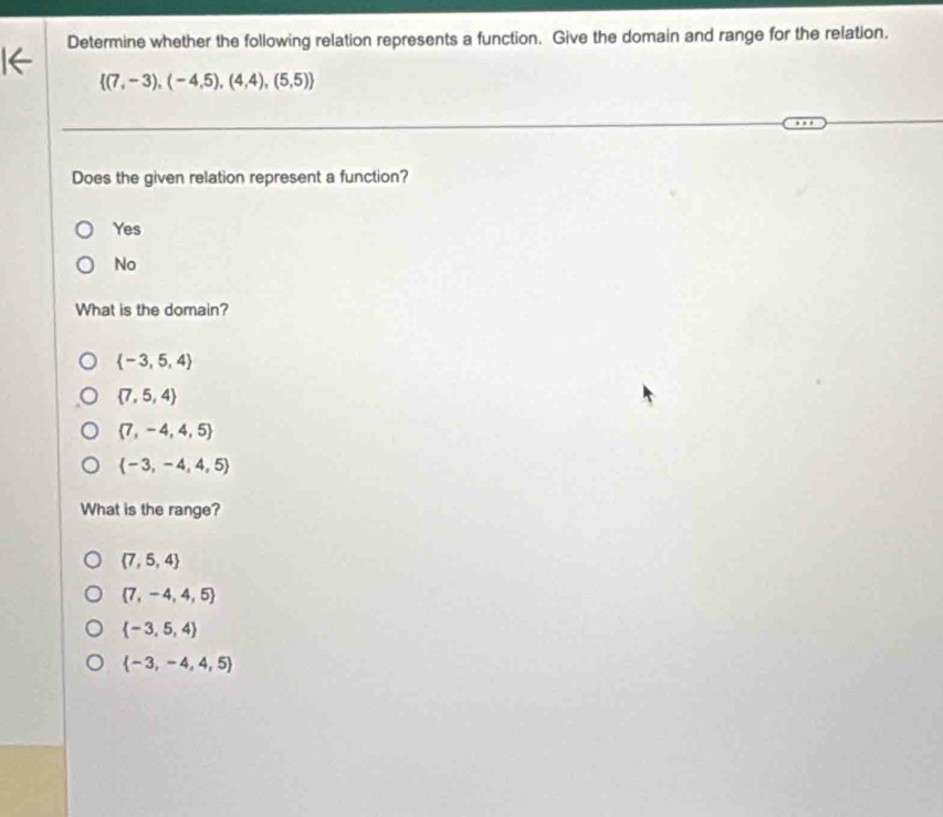 Determine whether the following relation represents a function. Give the domain and range for the relation.
 (7,-3),(-4,5),(4,4),(5,5)
Does the given relation represent a function?
Yes
No
What is the domain?
 -3,5,4
 7,5,4
 7,-4,4,5
 -3,-4,4,5
What is the range?
 7,5,4
 7,-4,4,5
 -3,5,4
 -3,-4,4,5