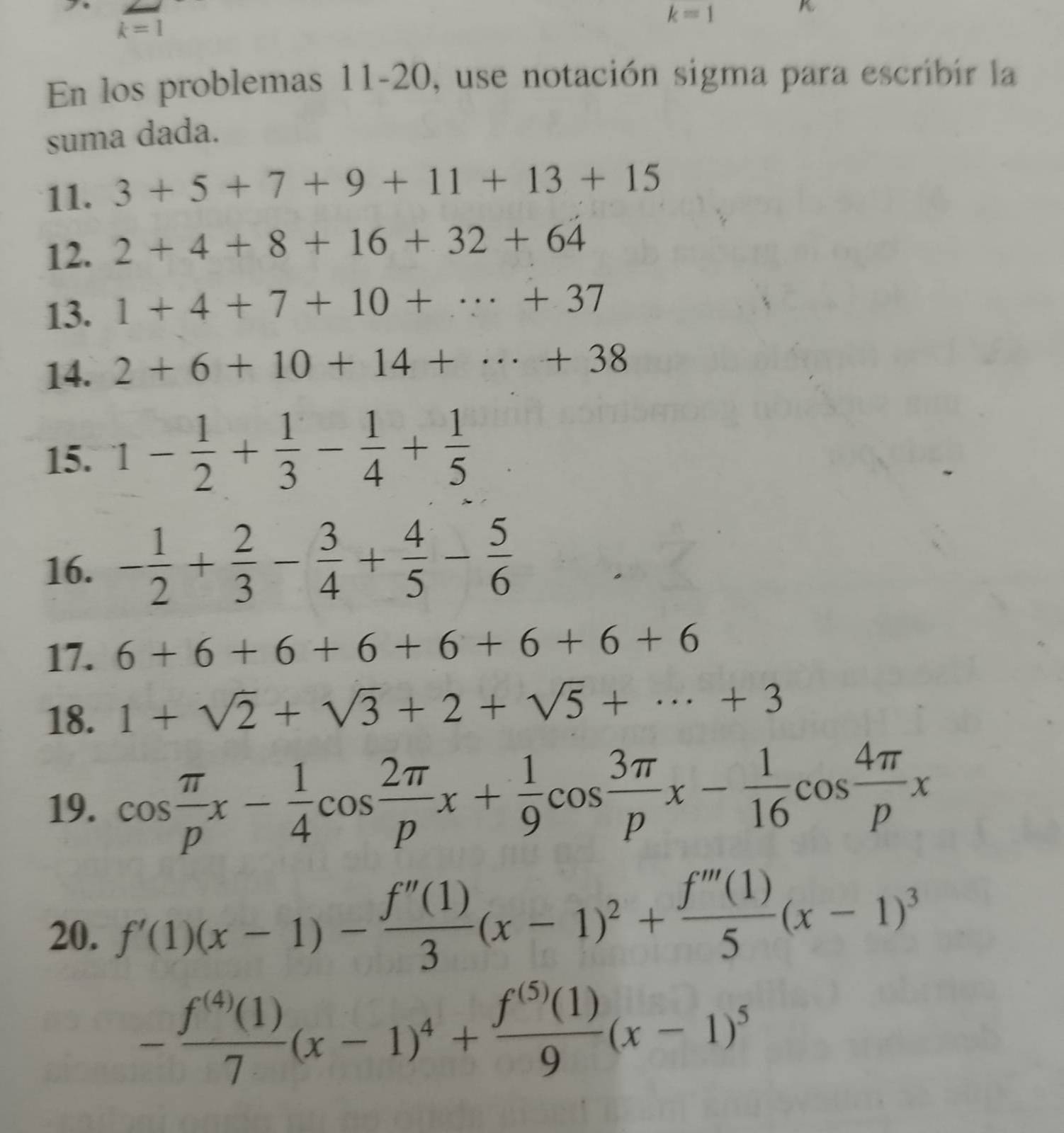 k=1
K
k=1
En los problemas 11-20, use notación sigma para escribir la 
suma dada. 
11. 3+5+7+9+11+13+15
12. 2+4+8+16+32+64
13. 1+4+7+10+·s +37
14. 2+6+10+14+·s +38
15. 1- 1/2 + 1/3 - 1/4 + 1/5 
16. - 1/2 + 2/3 - 3/4 + 4/5 - 5/6 
17. 6+6+6+6+6+6+6+6
18. 1+sqrt(2)+sqrt(3)+2+sqrt(5)+·s +3
19. cos  π /p x- 1/4 cos  2π /p x+ 1/9 cos  3π /p x- 1/16 cos  4π /p x
20. f'(1)(x-1)- f''(1)/3 (x-1)^2+ f'''(1)/5 (x-1)^3
- f^((4))(1)/7 (x-1)^4+ f^((5))(1)/9 (x-1)^5