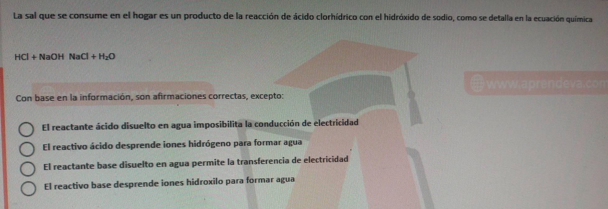 La sal que se consume en el hogar es un producto de la reacción de ácido clorhídrico con el hidróxido de sodio, como se detalla en la ecuación química
HCl+NaOHNaCl+H_2O
E www.aprendeva.con
Con base en la información, son afirmaciones correctas, excepto:
El reactante ácido disuelto en agua imposibilita la conducción de electricidad
El reactivo ácido desprende iones hidrógeno para formar agua
El reactante base disuelto en agua permite la transferencia de electricidad
El reactivo base desprende iones hidroxilo para formar agua