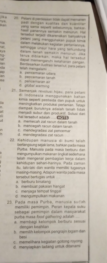 jika 20. Petani di perdesaan tidak dapat memanen
ya. padi dengan kualitas dan kuantitar
kan yang sama seperti sebelumnya, bahkar.
hasil panennya semakin menurun. Ha!
tersebut terjadi dikarenakan banyaknya
petani yang menggunakan pupuk kimia
nia. dalam melakukan kegiatan pertaniannya.
rat, sehingga unsur hara yang terkandun 
aya dalam tanah semakin menurun. Jika
ng- terus dibiarkan, maka hal tersebut
hal dapat memengaruhi ketahanan pangan.
ian Berdasarkan ilustrasi tersebut, para petani
da telah mengalami ..
ap a. pencemaran udara
Ian b. pencemaran tanah
sa c. pencemaran air
d. global warming
21. Semenjak revolusi hijau, para petani
di Indonesia menggunakan bahan
kimia seperti pestisida dan pupuk untuk
da meningkatkan produksi pertanian. Tetapi
n. dampak buruknya adalah tanah tida 
at menjadi subur dan produktif. Solusi dari
li hal tersebut adalah .... HOTS
ut a. memecah zat racun dalam tanah
b. mencegah racun dalam tanah
n c. mendegradasi zat pencemar
h d. mendegradasi zat racun
22. Kehidupan manusia di bumi telah
berlangsung sejak lama, bahkan pada masa
Purba. Manusia pada masa berburu dan
mengumpulkan makanan tingkat sederhana
telah mengenal pembagian kerja dalam
kehidupan sehari-harinya. Pada zaman
itu, laki-laki dan wanita memiliki tugasnya
masing-masing. Adapun wanita pada masa
tersebut bertugas untuk .. ..
a. berburu binatan
b. membuat pakaian hangat
c. menjaga tempat tinggal
d. mengumpulkan makanan
23. Pada masa Purba, manusia sudah
memiliki pemimpin. Peran kepala suku
sebagai pemimpin dalam masyarakat
purba masa food gathering adalah ....
a. membagi kelompok berburu sesuai
dengan keahlian
b. memilih kelompok pengrajin logam dan
besi
c. memelihara kegiatan gotong royong
d. menyiapkan ladang untuk ditanami