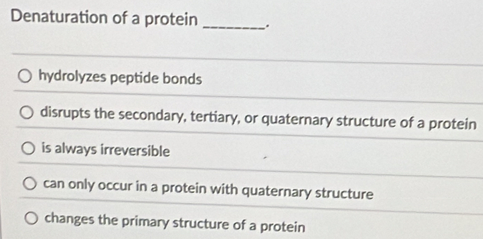 Denaturation of a protein _.
hydrolyzes peptide bonds
disrupts the secondary, tertiary, or quaternary structure of a protein
is always irreversible
can only occur in a protein with quaternary structure
changes the primary structure of a protein