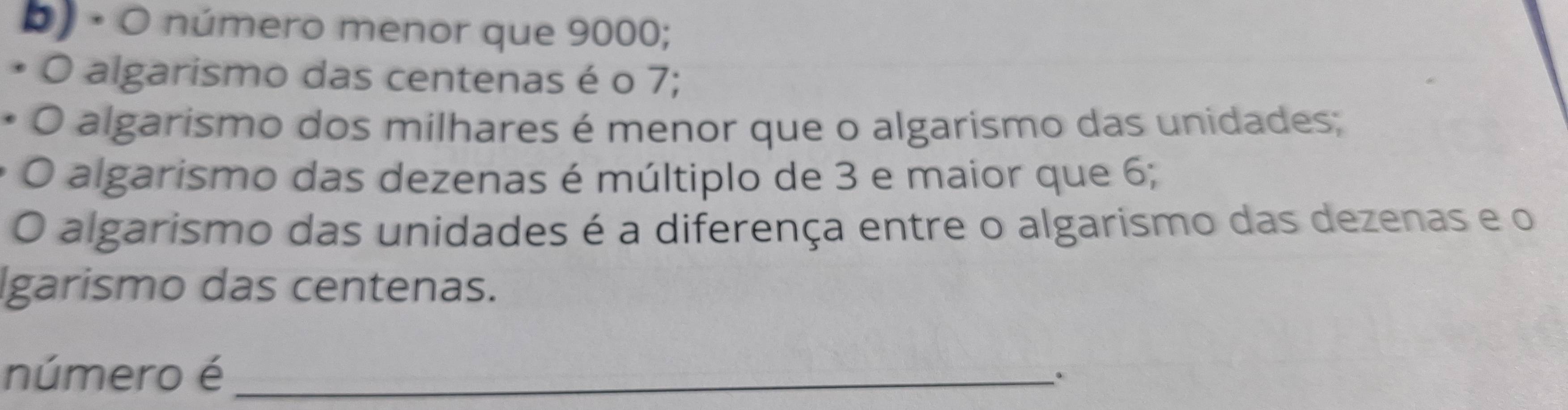 · O número menor que 9000; 
* O algarismo das centenas é o 7; 
• O algarismo dos milhares é menor que o algarismo das unidades; 
* O algarismo das dezenas é múltiplo de 3 e maior que 6; 
O algarismo das unidades é a diferença entre o algarismo das dezenas e o 
Igarismo das centenas. 
número é_ .