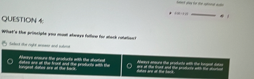 9 50 1 50
QUESTION 4:
What's the principle you must always follow for stock rotation?
Select the right anower and subme
Always ensure the products with the shortest Nways ensure the products with the longest date
dates are at the front and the products with the are at the front and the producte with the shortet 
longest dates are at the back. dates are at the back .