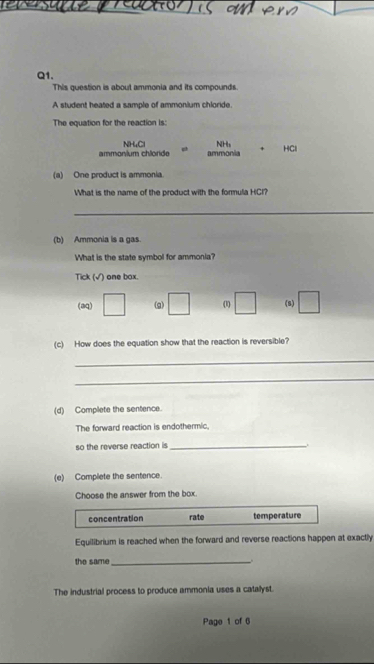 This question is about ammonia and its compounds.
A student heated a sample of ammonium chloride.
The equation for the reaction is:
ammonium chloride NH4Cl p ammonia NHs + HCl
(a) One product is ammonia.
What is the name of the product with the formula HCl?
_
(b) Ammonia is a gas.
What is the state symbol for ammonia?
Tick (√) one box.
(aq) □ (g) □ (1) □ (s) □
(c) How does the equation show that the reaction is reversible?
_
_
(d) Complete the sentence.
The forward reaction is endothermic.
so the reverse reaction is_
.
(e) Complete the sentence.
Choose the answer from the box.
concentration rate temperature
Equilibrium is reached when the forward and reverse reactions happen at exactly
the same_
The industrial process to produce ammonia uses a catallyst.
Page 1 of 6