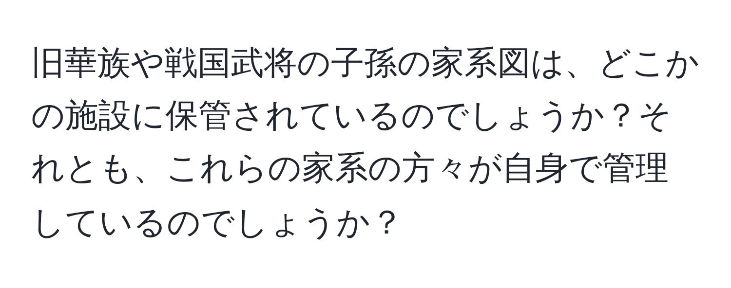 旧華族や戦国武将の子孫の家系図は、どこかの施設に保管されているのでしょうか？それとも、これらの家系の方々が自身で管理しているのでしょうか？