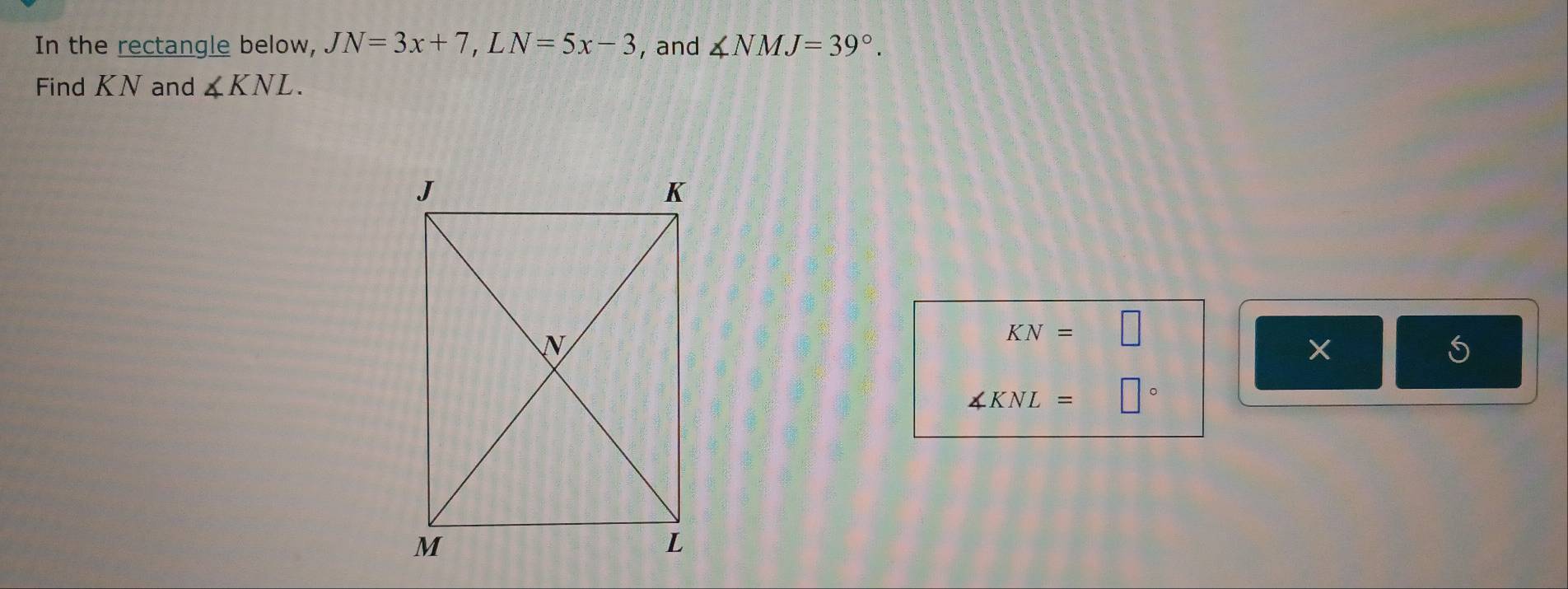 In the rectangle below, JN=3x+7, LN=5x-3 , and ∠ NMJ=39°. 
Find KN and ∠ KNL.
KN=□
∠ KNL= □°