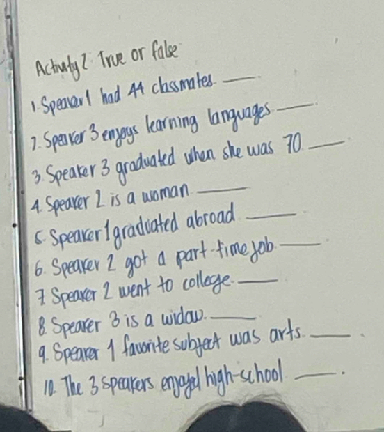 Actouty? True or fale 
_ 
1. Speaver1 had 44 classmates. 
7. Spenver 3 enjoys learning languages_ 
3 Speaker3 gradualed when she was 70
4. Speaver I is a woman 
_ 
6. Speaver1gradiated abroad_ 
6. Speaker I got a part- time job_ 
1 Speaver I went to college._ 
8. Spearer 3 is a window._ 
9. Spearer 1 favorite subject was arts_ 
10. The 3 speakers enjoyed high-school_