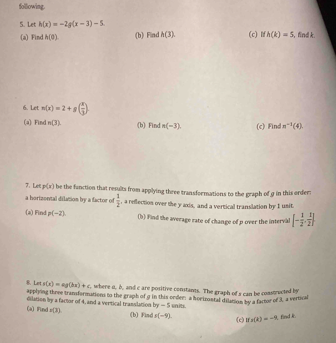 following. 
5. Let h(x)=-2g(x-3)-5. 
(a) Find h(0). (b) Find h(3). (c) If h(k)=5 , find k. 
6. Let n(x)=2+g( x/3 ). 
(a) Find n(3). (b) Find n(-3). 
(c) Find n^(-1)(4). 
7. Let p(x) be the function that results from applying three transformations to the graph of g in this order: 
a horizontal dilation by a factor of  1/2  , a reflection over the y axis, and a vertical translation by 1 unit. 
(a) Find p(-2). (b) Find the average rate of change of p over the interval [- 1/2 , 1/2 ]. 
8. Let s(x)=ag(bx)+c , where a, b, and c are positive constants. The graph of s can be constructed by 
applying three transformations to the graph of g in this order: a horizontal dilation by a factor of 3, a vertica 
dilation by a factor of 4, and a vertical translation by-5 units. 
(a) Find s(3). (b) Find s(-9). 
(c)If s(k)=-9 find k.