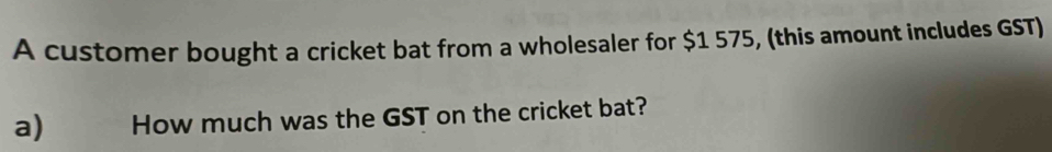 A customer bought a cricket bat from a wholesaler for $1 575, (this amount includes GST) 
a) How much was the GST on the cricket bat?