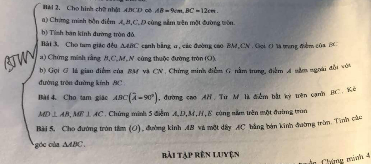 Cho hình chữ nhật ABCD có AB=9cm, BC=12cm. 
a) Chứng minh bốn điểm A, B, C, D cùng nằm trên một đường tròn. 
b) Tính bán kính đường tròn đó. 
Bài 3. Cho tam giác đều △ ABC canh bằng a, các đường cao BM, CN. Gọi O là trung điểm của BC
a) Chứng minh rằng B, C, M, N cùng thuộc đường tròn (O). 
b) Gọi G là giao điểm của BM và CN. Chứng minh điểm G nằm trong, điểm A nằm ngoài đối với 
đường tròn đường kính BC. 
Bài 4. Cho tam giác ABC(widehat A=90°) , đường cao AH. Từ M là điểm bất kỳ trên cạnh BC. Kẻ
MD⊥ AB, ME⊥ AC. Chứng minh 5 điểm A, D, M, H,E cùng nằm trên một đường tròn 
Bài 5. Cho đường tròn tâm (O), đường kính AB và một dây AC bằng bán kính đường tròn. Tính các 
góc của △ ABC. 
bài tập rèn Luyện 
ổn Chứng minh 4