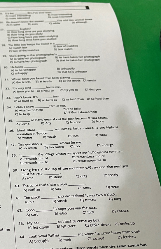 A … _
— …
C   _ 
A 1 “”  _《 whsla T tl tm  h ag
_Ro 
As tos tog time ane yous sodymg
( Hsse hare se you itusty
C: How tome tuve you been stutytin
0) How long tme have you studted
.
28. The litttle boy keeps the insect in a 8) boi of matches
A) matich box O box of the matches D) box match
29. She's going to the photographer's B) to have taken her photograph
A) to take her photograph
O to have her photograph D) that he takes her photograph
30. He looks_ . B) unhappily
A) to be unhappy
C) unhappy D) that he's unhappy
.
31. Where have you been? I've been playing C) at the tennis D) tennis
A) the tennis B) at tennis
32. It's very kind _invite me. D) that you
A) from you to B) of you to C) by you to
33. I can't break. It's _Iron. D) so hard than
A) as hard as B) so hard as C) as hard than
34. I didn't know _him or not.
A) whether to help B) If to help
C) to help D) if that I should help
35. _of them knew about the plan because it was secret.
A) Some B) Any C) No one D) None
36. Mont Blanc, _we visited last summer, is the highest
mountain in Europe. D) what
A) where B) which C) that
37. This question is _difficult for me. D) enough
A) so much B) too much C) too
38. It_ the village where we spent our holidays last summer.
A) reminds me of B) remembers me of
C) reminds me to D) remembers me to
39. Living here at the top of the mountain with no one else near you
must be very _. D) lonely
A) sole B) alone C) only
40. The tallor made him a new _. D) wear
A) clothes B) sult ) dress
41. The clock _and we realized it was two o'clock.
A) hit B) struck C) turned D) rang
42. Good _! I hope you win the race.
A) sort B) wish C) luck D) chance
43. My car so I had to come by bus.
d, he A) fell down B) fell over C) broke down D) broke up
44. Look what Father _me when he care home from work.
A) brought B) took C) carried D) fetched
t  r e t words have the same sound but .