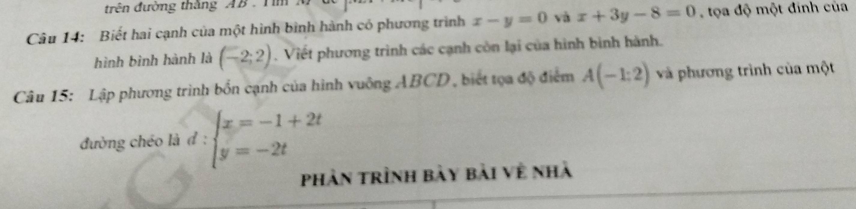 trên đường thắng AB. Tim 
Câu 14: Biết hai cạnh của một hình bình hành có phương trình x-y=0 và x+3y-8=0 tọa độ một đinh của 
hình bình hành là (-2;2). Viết phương trình các cạnh còn lại của hình bình hành. 
Câu 15: Lập phương trình bốn cạnh của hình vuông ABCD, biết tọa độ điểm A(-1:2) và phương trình của một 
đường chéo là đ : beginarrayl x=-1+2t y=-2tendarray.
phần trình bày bài về nhà