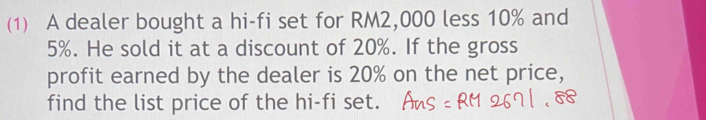 (1) A dealer bought a hi-fi set for RM2,000 less 10% and
5%. He sold it at a discount of 20%. If the gross 
profit earned by the dealer is 20% on the net price, 
find the list price of the hi-fi set.