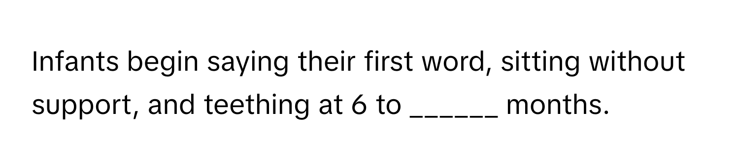 Infants begin saying their first word, sitting without support, and teething at 6 to ______ months.