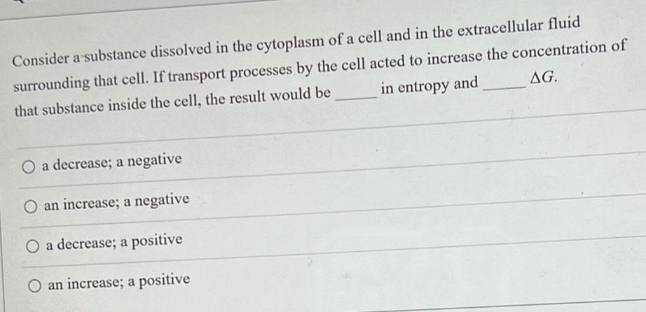 Consider a substance dissolved in the cytoplasm of a cell and in the extracellular fluid
surrounding that cell. If transport processes by the cell acted to increase the concentration of
that substance inside the cell, the result would be _in entropy and _ △ G.
a decrease; a negative
an increase; a negative
a decrease; a positive
an increase; a positive