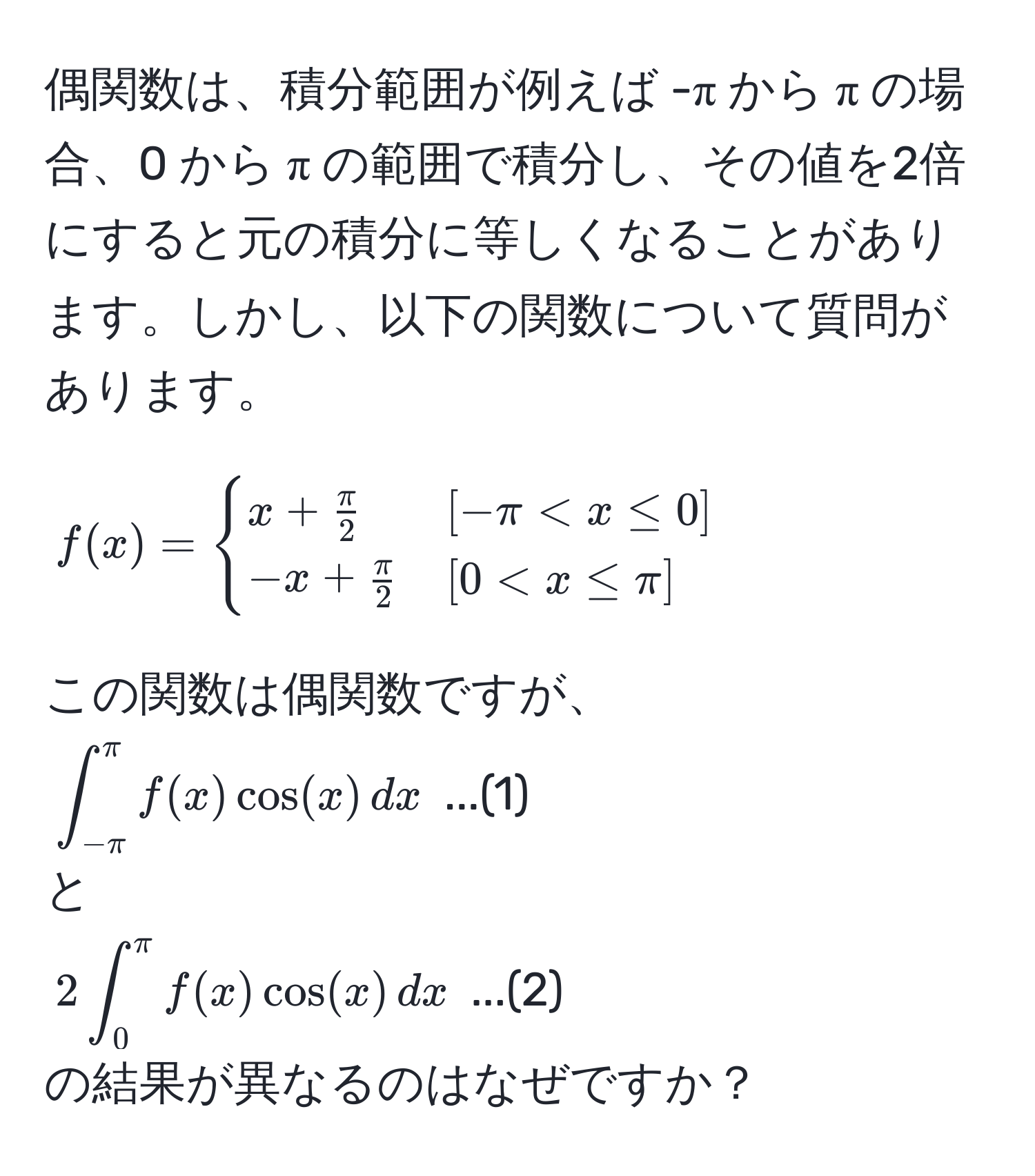 偶関数は、積分範囲が例えば -π から π の場合、0 から π の範囲で積分し、その値を2倍にすると元の積分に等しくなることがあります。しかし、以下の関数について質問があります。  
[ 
f(x) = 
begincases 
x +  π/2  & [-π < x ≤ 0]  
-x +  π/2  & [0 < x ≤ π] 
endcases 
]  
この関数は偶関数ですが、  
(∈t_(-π)^(π) f(x) cos(x) , dx ) ...(1)  
と  
(2 ∈t_0^(π) f(x) cos(x) , dx ) ...(2)  
の結果が異なるのはなぜですか？