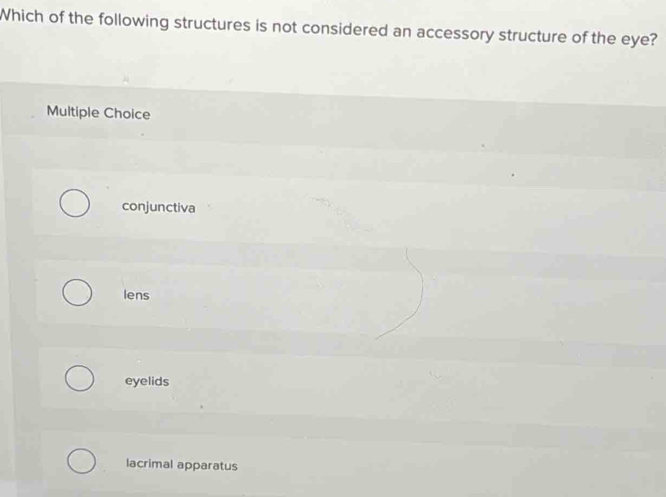 Which of the following structures is not considered an accessory structure of the eye?
Multiple Choice
conjunctiva
lens
eyelids
lacrimal apparatus