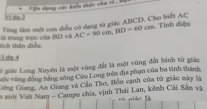 Vận dụng các kiến thức chu vì , đị 
Ví du 3
Tùng làm một con điều có đạng tử giác ABCD. Cho biết AC
là trung trực của BD và AC=90cm, BD=60cm. Tính điện 
tích thân diều. 
/í du 4 
lử giác Long Xuyên là một vùng đất là một vùng đất hình tứ giác 
vuộc vùng đồng bằng sông Cửu Long trên địa phạn của ba tinh thành 
Giêng Giang, An Giang và Cần Thơ, Bốn cạnh của tứ giác này là 
n giới Việt Nam - Campu chia, vịnh Thái Lan, kênh Cải Sắn và 
lác là