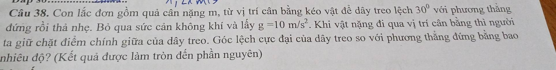 Con lắc đơn gồm quả cân nặng m, từ vị trí cân bằng kéo vật để dây treo lệch 30° với phương thắng 
đứng rồi thả nhẹ. Bỏ qua sức cản không khí và lấy g=10m/s^2. Khi vật nặng đi qua vị trí cân bằng thì người 
ta giữ chặt điểm chính giữa của dây treo. Góc lệch cực đại của dây treo so với phương thắng đứng bằng bao 
nhiêu độ? (Kết quả được làm tròn đến phần nguyên)