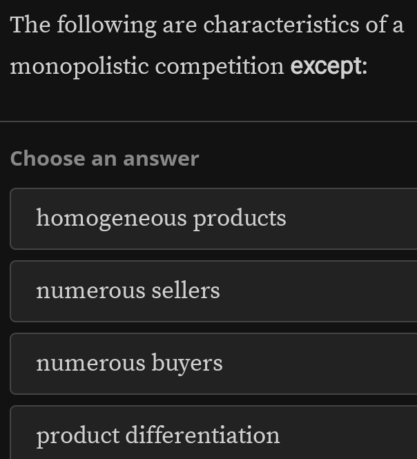 The following are characteristics of a
monopolistic competition except:
Choose an answer
homogeneous products
numerous sellers
numerous buyers
product differentiation