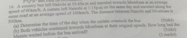 PQT 
16. A country bus left Nairobi at 10.45a.m and traveled towards Mombasa at an average 
speed of 60km/h. A matatu left Nairobi at 1:15p m on the same day and traveled along the 
same road at an average speed of 180km/h. The distance between Nairobi and Mombass is
500km. (a) Determine the time of the day when the matatu ovestook the bus (5mks) 
(b) Both vehicles continued towards Mombasa at their original speeds. How long had the 
Matatu waited before the bus arrived? (3 marks) (5mks)