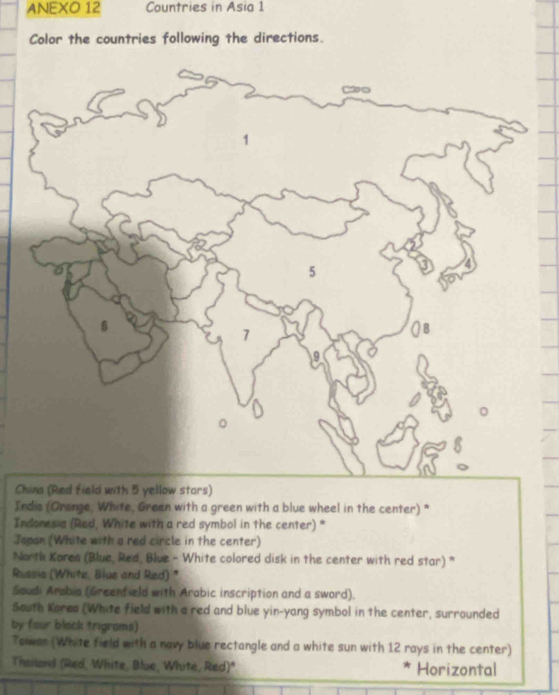 ANEXO 12 Countries in Asia 1 
Color the countries following the directions. 
Cs) 
Indis (Orange, White, Green with a green with a blue wheel in the center) * 
Indonesia (Red, White with a red symbol in the center) * 
Japan (White with a red circle in the center) 
North Korea (Blue, Red, Blue - White colored disk in the center with red star) * 
Russia (White, Blue and Red) " 
Soudi Arabia (Greenfield with Arabic inscription and a sword). 
South Kores (White field with a red and blue yin-yang symbol in the center, surrounded 
by four black trigrams) 
Tower (White field with a navy blue rectangle and a white sun with 12 rays in the center) 
Theiland (Red, White, Blue, White, Red)" Horizontal