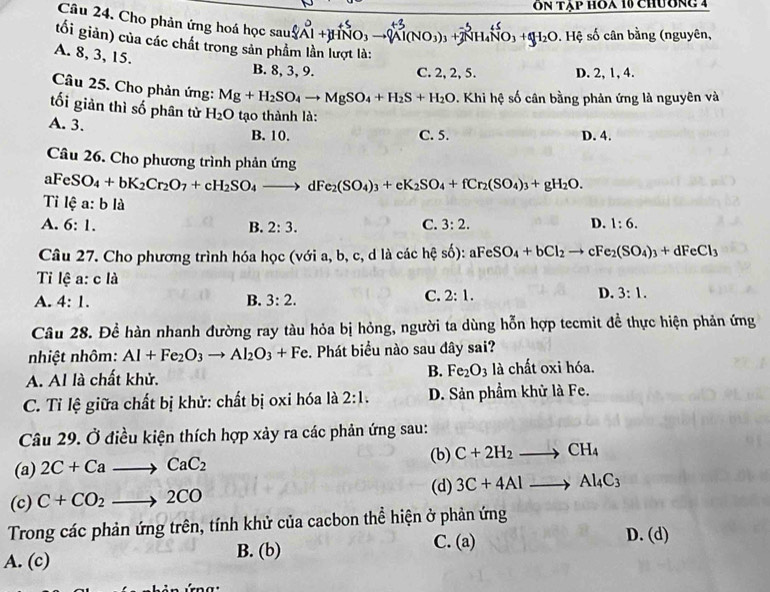 On tập hoa 10 chương 4
Câu 24. Cho phản ứng hoá học sau
NO_3) +7 H_4NO_3+4H_3H_2O *. Hệ số cân bằng (nguyên,
tối giản) của các chất trong sản phẩm lần lượt là:
A. 8, 3, 15.
B. 8, 3, 9. C. 2, 2, 5. D. 2, 1, 4.
Câu 25. Cho phản ứng: Mg+H_2SO_4to MgSO_4+H_2S+H_2O. Khi hệ số cân bằng phản ứng là nguyên và
tối giản thì số phân từ H_2O tạo thành là:
A. 3.
B. 10. C. 5. D. 4.
Câu 26. Cho phương trình phản ứng
aFeSO_4+bK_2Cr_2O_7+cH_2SO_4to dFe_2(SO_4)_3+eK_2SO_4+fCr_2(SO_4)_3+gH_2O.
Tỉ lệ a:bli
C.
A. 6:1. B. 2:3. 3:2. D. 1:6.
Câu 27. Cho phương trình hóa học (với a, b, c, d là các hệ số) : aFeSO_4+bCl_2to cFe_2(SO_4)_3+dFeCl_3
Tỉ lệ a: cl
A. 4:1. B. 3:2.
C. 2:1. D. 3:1.
Câu 28. Đề hàn nhanh đường ray tàu hỏa bị hỏng, người ta dùng hỗn hợp tecmit đề thực hiện phản ứng
nhiệt nhôm: Al+Fe_2O_3to Al_2O_3+Fe. Phát biểu nào sau đây sai?
B. Fe_2O_3
A. Al là chất khử. là chất oxi hóa.
C. Tỉ lệ giữa chất bị khử: chất bị oxi hóa là 2:1. D. Sản phầm khử là Fe.
Câu 29. Ở điều kiện thích hợp xảy ra các phản ứng sau:
(a) 2C+Cato CaC_2 (b) C+2H_2to CH_4
(c) C+CO_2to 2CO (d) 3C+4Alto Al_4C_3
Trong các phản ứng trên, tính khử của cacbon thể hiện ở phản ứng
A. (c)
B. (b) C. (a)
D. (d)