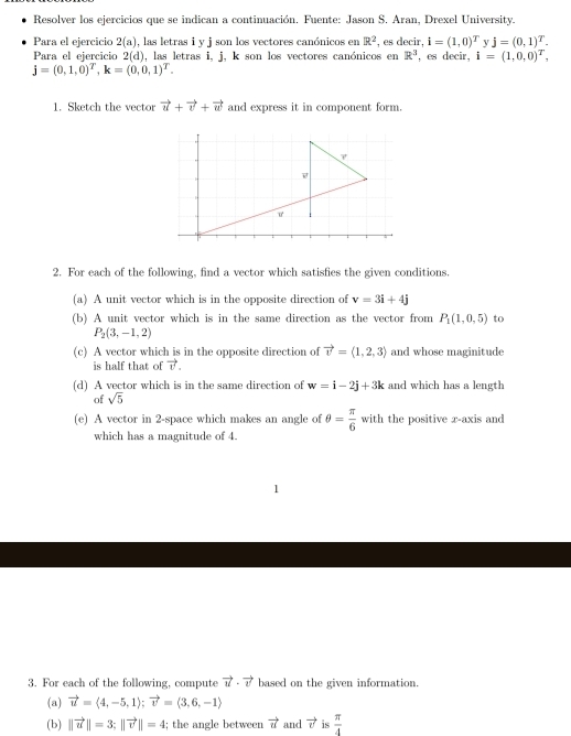 Resolver los ejercicios que se indican a continuación. Fuente: Jason S. Aran, Drexel University. 
Para el ejercicio 2(a) , las letras i y j son los vectores canónicos en R^2 , es decir, i=(1,0)^T y j=(0,1)^T. 
Para el ejercicio 2(d) , las letras i, j, k son los vectores canónicos en R^3 , es decir, i=(1,0,0)^T,
j=(0,1,0)^T, k=(0,0,1)^T. 
1. Sketch the vector vector u+vector v+vector w and express it in component form. 
2. For each of the following, find a vector which satisfies the given conditions. 
(a) A unit vector which is in the opposite direction of v=3i+4j
(b) A unit vector which is in the same direction as the vector from P_1(1,0,5) to
P_2(3,-1,2)
(c) A vector which is in the opposite direction of vector v=langle 1,2,3rangle and whose maginitude 
is half that of vector v. 
(d) A vector which is in the same direction of w=i-2j+3k and which has a length 
of sqrt(5)
(e) A vector in 2 -space which makes an angle of θ = π /6  with the positive x-axis and 
which has a magnitude of 4. 
1 
3. For each of the following, compute vector u· vector v based on the given information. 
(a) vector u=langle 4,-5,1rangle; vector v=langle 3,6,-1rangle
(b) ||vector u||=3; ||vector v||=4; the angle between vector u and vector v is  π /4 