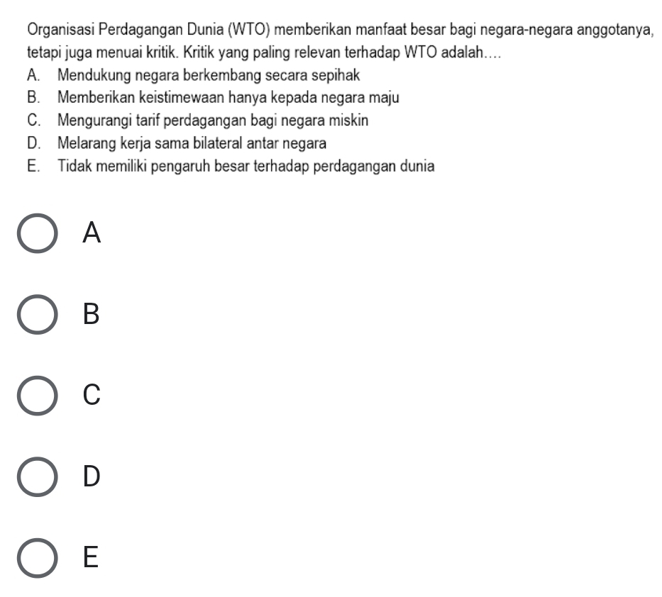 Organisasi Perdagangan Dunia (WTO) memberikan manfaat besar bagi negara-negara anggotanya,
tetapi juga menuai kritik. Kritik yang paling relevan terhadap WTO adalah....
A. Mendukung negara berkembang secara sepihak
B. Memberikan keistimewaan hanya kepada negara maju
C. Mengurangi tarif perdagangan bagi negara miskin
D. Melarang kerja sama bilateral antar negara
E. Tidak memiliki pengaruh besar terhadap perdagangan dunia
A
B
C
D
E