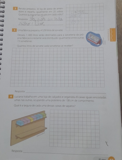 Renata preparou 30 kg de pasta de amen 
doim e repartiu iqualmente em 25 vidros. 
Quantos quilogramas ela pôs em cada vidro? 
Resposta:_ 
_ 
Uma fábrica preparou 4 529 litros de sorvete. 
Desses, 1 400 litros serão destinados para a sorveteria da pró- 
pria fábrica e o restante será distribuido igualmente entre outras
15 sorveterias. 
Quantos litros de sorvete cada sorveteria vai receber? 
Resposta: 
_ 
Luciana trabalha em uma loja de calçados e organizou 8 caixas iguais encostadas 
umas nas outras, ocupando uma prateleira de 138 cm de comprimento. 
Qual é a largura de cada uma dessas caixas de sapatos? 
Resposta: 
_