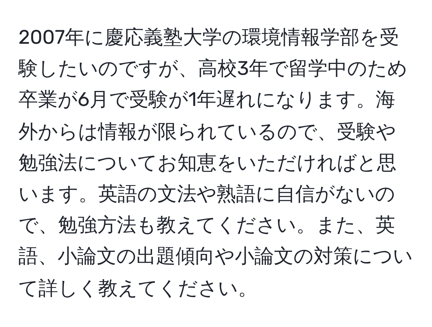 2007年に慶応義塾大学の環境情報学部を受験したいのですが、高校3年で留学中のため卒業が6月で受験が1年遅れになります。海外からは情報が限られているので、受験や勉強法についてお知恵をいただければと思います。英語の文法や熟語に自信がないので、勉強方法も教えてください。また、英語、小論文の出題傾向や小論文の対策について詳しく教えてください。