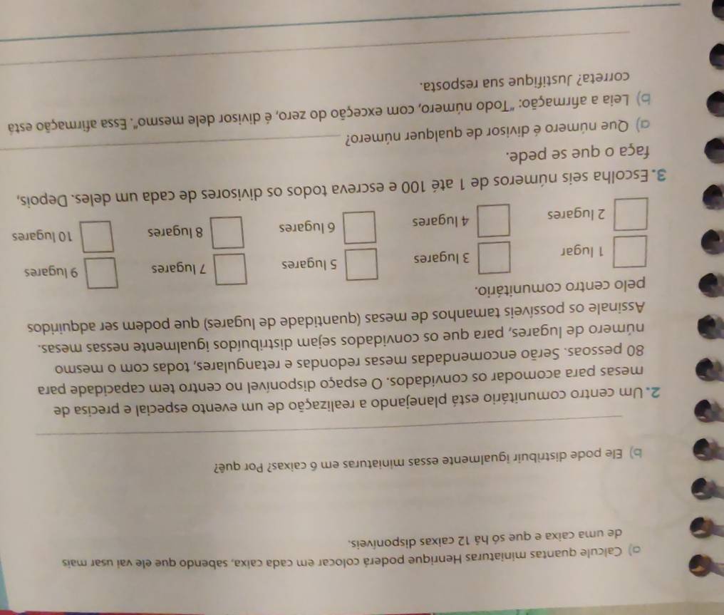 □) Calcule quantas miniaturas Henrique poderá colocar em cada caixa, sabendo que ele vai usar mais 
de uma caixa e que só há 12 caixas disponíveis. 
b) Ele pode distribuir igualmente essas miniaturas em 6 caixas? Por quê? 
_ 
2. Um centro comunitário está planejando a realização de um evento especial e precisa de 
mesas para acomodar os convidados. O espaço disponível no centro tem capacidade para
80 pessoas. Serão encomendadas mesas redondas e retangulares, todas com o mesmo 
número de lugares, para que os convidados sejam distribuídos igualmente nessas mesas. 
Assinale os possíveis tamanhos de mesas (quantidade de lugares) que podem ser adquiridos 
pelo centro comunitário. 
1 lugar 3 lugares 5 lugares 7 lugares 9 lugares
2 lugares 4 lugares 6 lugares 8 lugares 10 lugares 
3. Escolha seis números de 1 até 100 e escreva todos os divisores de cada um deles. Depois, 
faça o que se pede. 
a) Que número é divisor de qualquer número? 
_ 
b) Leia a afirmação: "Todo número, com exceção do zero, é divisor dele mesmo". Essa afirmação está 
_ 
correta? Justifique sua resposta. 
_ 
_