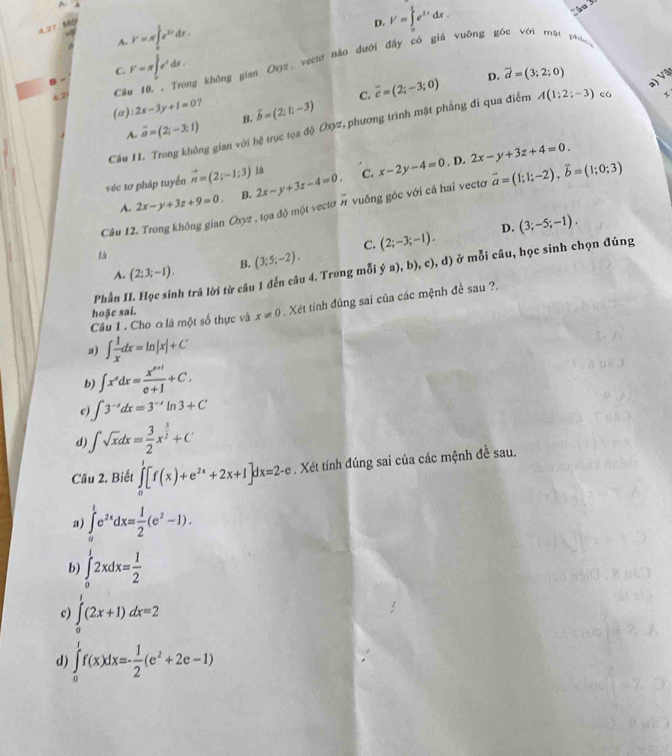 A 2T
A V=π ∈tlimits _0^(1e^3x)dx.
D. V=∈tlimits _0^(1e^3x)dx
C. V=π ∈tlimits _0^(1e^x)dx.
2 Câu 10. . Trong không gian Oxyz, vectơ hào đưới đây có giá vuỡng góc với mất phần
C. overline c=(2;-3;0) D. overline d=(3;2;0)
a) Và
(a) :2x-3y+1=0 ?
A. vector a=(2;-3;1) B. vector b=(2;1;-3)
Cầu 11. Trong không gian với hệ trục tọa độ Oo #, phương trình mặt phầng đi qua điểm A(1;2;-3) e6 x
véc tơ pháp tuyển vector n=(2;-1;3) Iá C. x-2y-4=0.D 2x-y+3z+4=0.
A. 2x-y+3z+9=0. B, 2x-y+3z-4=0.
Câu 12. Trong không gian Oxyz , tọa độ một vectơ # vuống góc với cả hai vectơ vector a=(1;1;-2),vector b=(1;0;3)
C. (2;-3;-1). D. (3;-5;-1).
A. (2;3;-1). B. (3;5;-2).
Phần II. Học sinh trả lời từ câu 1 đến câu 4. Trong mỗi ya),b),c), ), d) ở mỗi câu, học sinh chọn đúng
Câu 1 . Cho ơ là một số thực và x!= 0. Xét tính đúng sai của các mệnh đề sau ?.
hoặc sai.
a) ∈t  1/x dx=ln |x|+C
b) ∈t x^sdx= (x^(s+1))/e+1 +C.
c ∈t 3^(-x)dx=3^(-x)ln 3+C
d) ∈t sqrt(x)dx= 3/2 x^(frac 3)2+C
Cầu 2. Biết ∈tlimits _0^(1[f(x)+e^2x)+2x+1]dx=2-e. Xét tính đúng sai của các mệnh đề sau.
a) ∈tlimits _0^(1e^2x)dx= 1/2 (e^2-1).
b) ∈tlimits _0^(12xdx=frac 1)2
c) ∈tlimits _0^(1(2x+1)dx=2
d) ∈tlimits _0^1f(x)dx=-frac 1)2(e^2+2e-1)