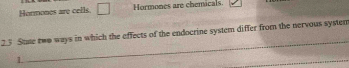 Hormones are cells. □ Hormones are chemicals. 
23 State two ways in which the effects of the endocrine system differ from the nervous system 
1 
_ 
_