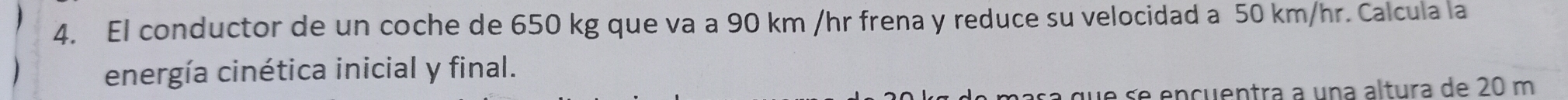 El conductor de un coche de 650 kg que va a 90 km /hr frena y reduce su velocidad a 50 km/hr. Calcula la 
energía cinética inicial y final. 
a que se encuentra a una altura de 20 m