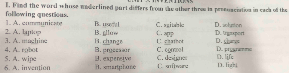 WENTIONS
I. Find the word whose underlined part differs from the other three in pronunciation in each of the
following questions.
1. A. communicate B. useful C. suitable D. solution
2. A. laptop B. allow C. app D. transport
3. A. machine B. change C. chatbot D. charge
4. A. robot B. processor C. control D. programme
5. A. wipe B. expensive C. designer D. life
6. A. invention B. smartphone C. software D. light