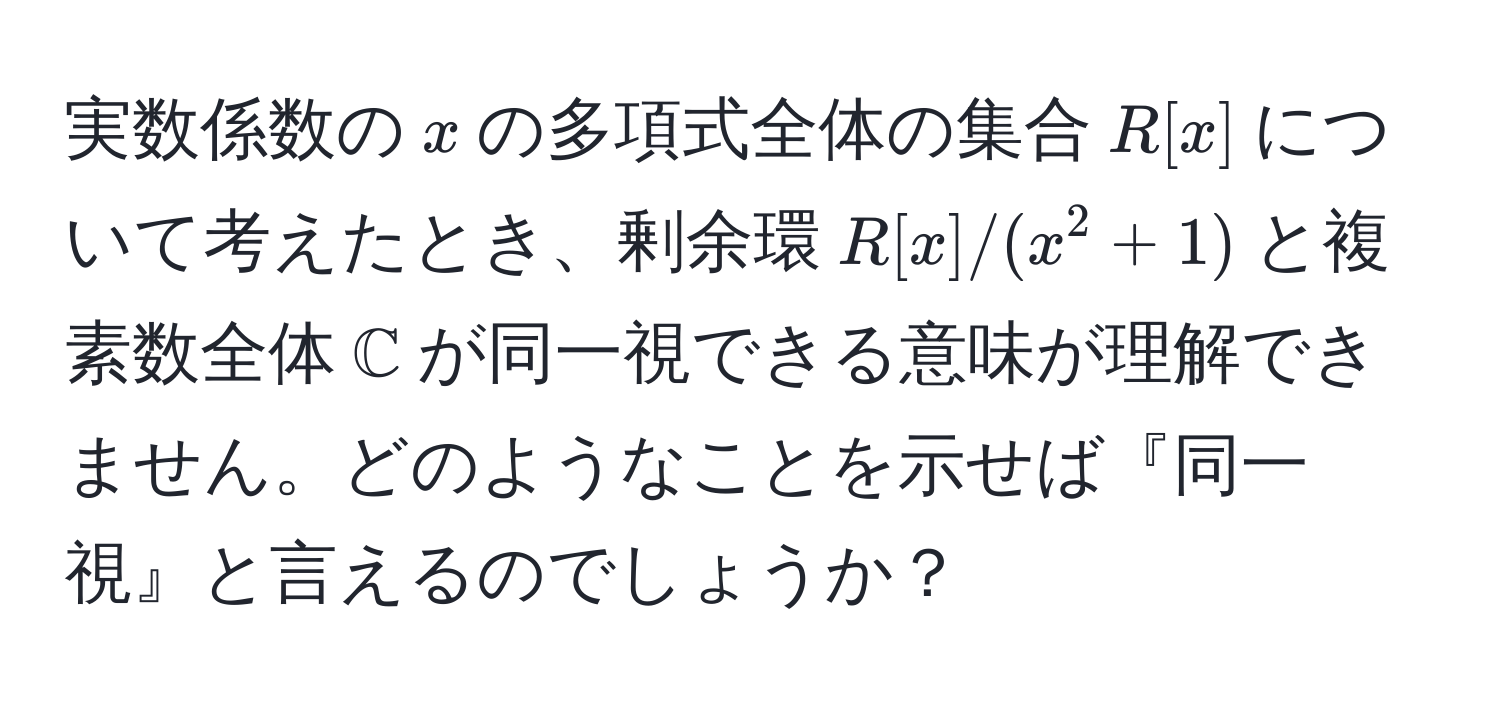 実数係数の$x$の多項式全体の集合$R[x]$について考えたとき、剰余環$R[x]/(x^(2 + 1)$と複素数全体$mathbbC)$が同一視できる意味が理解できません。どのようなことを示せば『同一視』と言えるのでしょうか？