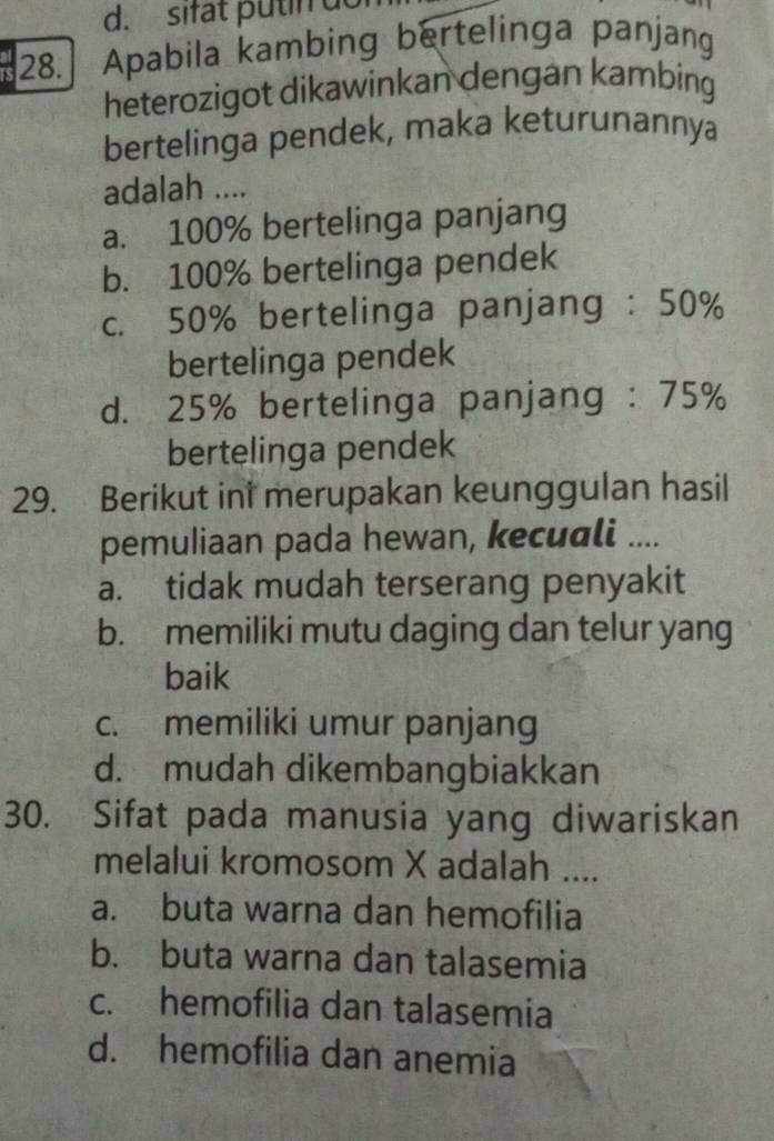 sifat putin do
28. Apabila kambing bertelinga panjang
heterozigot dikawinkan dengan kambing
bertelinga pendek, maka keturunannya
adalah ....
a. 100% bertelinga panjang
b. 100% bertelinga pendek
c. 50% bertelinga panjang : 50%
bertelinga pendek
d. 25% bertelinga panjang : 75%
bertelinga pendek
29. Berikut in merupakan keunggulan hasil
pemuliaan pada hewan, kecuali ....
a. tidak mudah terserang penyakit
b. memiliki mutu daging dan telur yang
baik
c. memiliki umur panjang
d. mudah dikembangbiakkan
30. Sifat pada manusia yang diwariskan
melalui kromosom X adalah ....
a. buta warna dan hemofilia
b. buta warna dan talasemia
c. hemofilia dan talasemia
d. hemofilia dan anemia