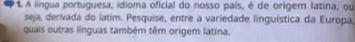 A língua portuguesa, ídioma oficial do nosso país, é de origem latina, ou 
seja, derivada do latim. Pesquise, entre a variedade linguística da Europa, 
quais outras línguas também têm origem latina.