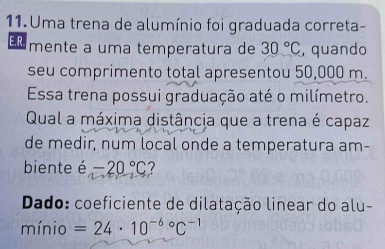 Uma trena de alumínio foi graduada correta- 
E.R. mente a uma temperatura de 30°C , quando 
seu comprimento total apresentou 50,000 m. 
Essa trena possui graduação até o milímetro. 
Qual a máxima distância que a trena é capaz 
de medir, num local onde a temperatura am- 
biente é -20°C
Dado: coeficiente de dilatação linear do alu- 
mínio =24· 10^((-6)°C^-1)