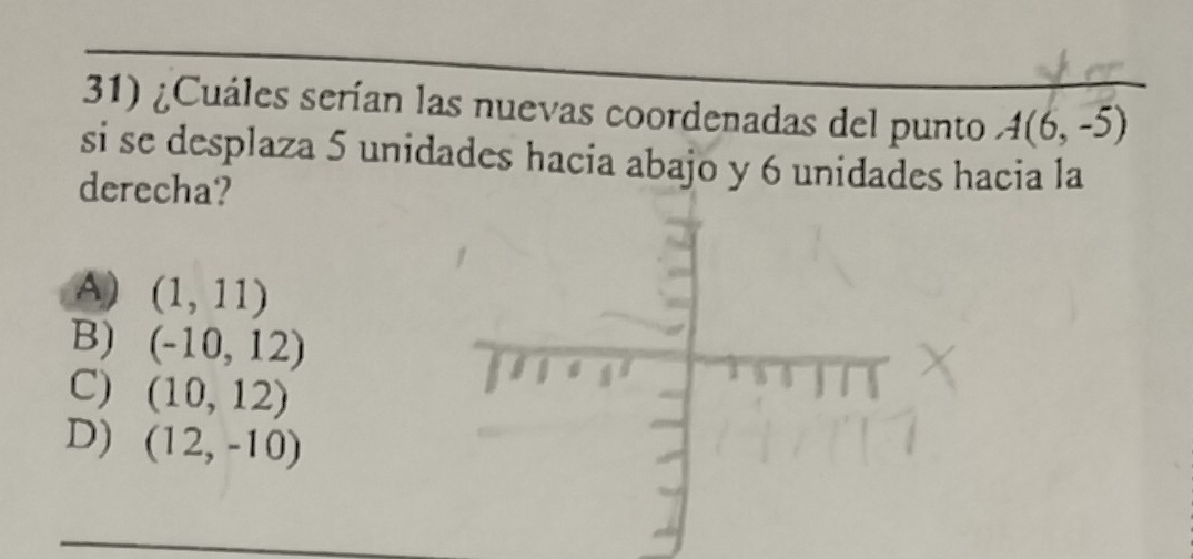 ¿Cuáles serían las nuevas coordenadas del punto A(6,-5)
si se desplaza 5 unidades hacia abajo y 6 unidades hacia la
derecha?
A) (1,11)
B) (-10,12)
C) (10,12)
D) (12,-10)