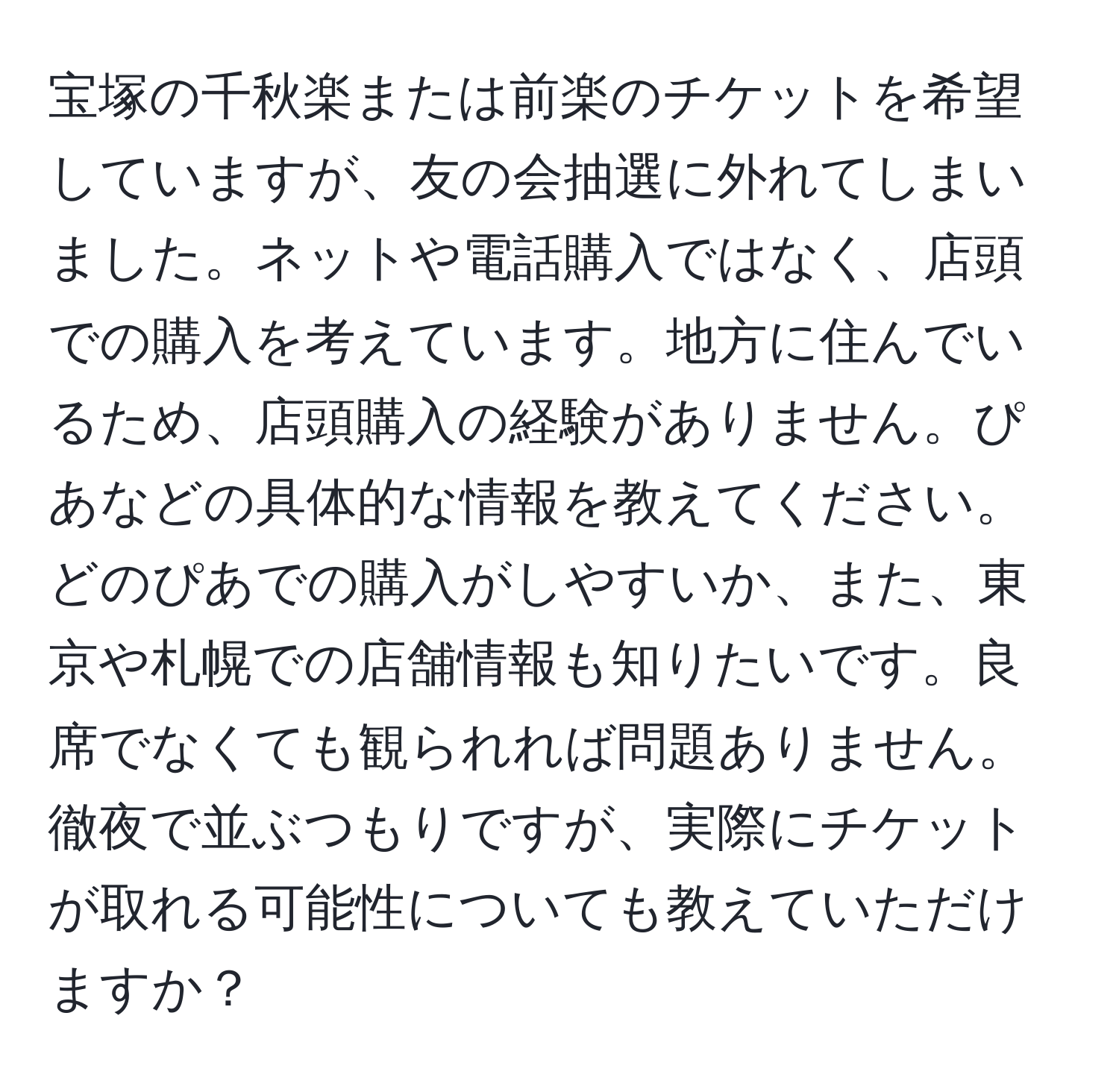 宝塚の千秋楽または前楽のチケットを希望していますが、友の会抽選に外れてしまいました。ネットや電話購入ではなく、店頭での購入を考えています。地方に住んでいるため、店頭購入の経験がありません。ぴあなどの具体的な情報を教えてください。どのぴあでの購入がしやすいか、また、東京や札幌での店舗情報も知りたいです。良席でなくても観られれば問題ありません。徹夜で並ぶつもりですが、実際にチケットが取れる可能性についても教えていただけますか？