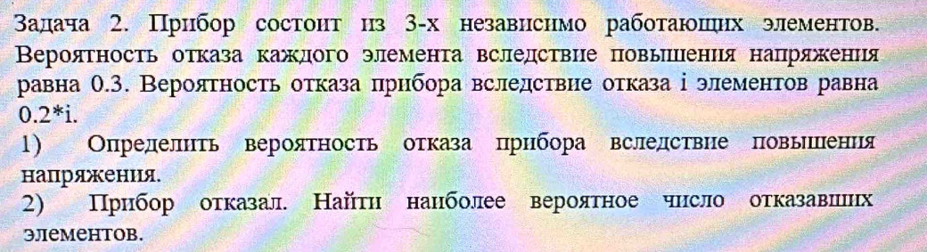 Βадача 2. Прибор состонт ηз З-х независнмо работаюπηх элементов. 
Вероятность отказа каждого элемента вследствие повыицения напряжения 
равна О.3. Вероятность отказа прибора вследствие отказа ⅰ элементов равна
0.2^*i. 
1) Определнть вероятность отказа πрнбора вследствие повьиления 
напряжения. 
2) Прибор отказал. Найтη нанболее вероятное чнсло отказавлиих 
элемеhтов.