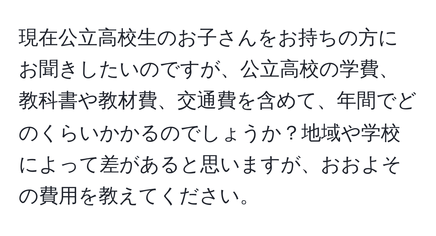 現在公立高校生のお子さんをお持ちの方にお聞きしたいのですが、公立高校の学費、教科書や教材費、交通費を含めて、年間でどのくらいかかるのでしょうか？地域や学校によって差があると思いますが、おおよその費用を教えてください。