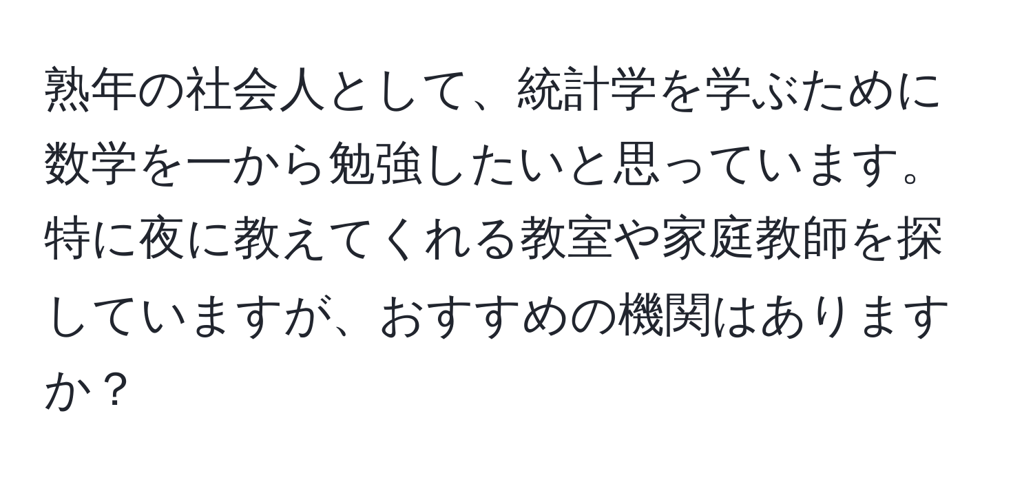 熟年の社会人として、統計学を学ぶために数学を一から勉強したいと思っています。特に夜に教えてくれる教室や家庭教師を探していますが、おすすめの機関はありますか？